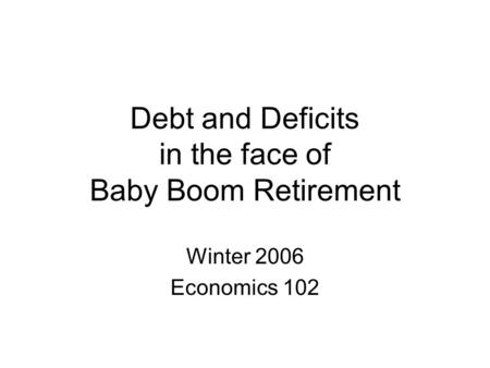 Debt and Deficits in the face of Baby Boom Retirement Winter 2006 Economics 102.