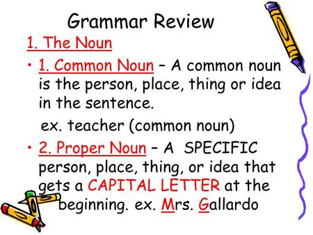 Grammar Review 1. The Noun 1. Common Noun – A common noun is the person, place, thing or idea in the sentence. ex. teacher (common noun) 2. Proper Noun.