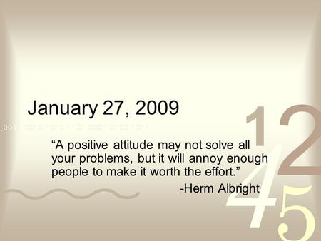 January 27, 2009 “A positive attitude may not solve all your problems, but it will annoy enough people to make it worth the effort.” -Herm Albright.