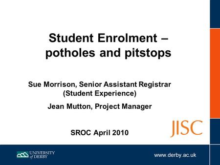 Student Enrolment – potholes and pitstops Sue Morrison, Senior Assistant Registrar (Student Experience) Jean Mutton, Project Manager SROC April 2010.