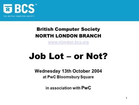 1 British Computer Society NORTH LONDON BRANCH www.nlondon.bcs.org Job Lot – or Not? Wednesday 13th October 2004 at PwC Bloomsbury Square in association.