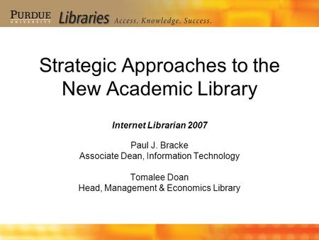 Strategic Approaches to the New Academic Library Internet Librarian 2007 Paul J. Bracke Associate Dean, Information Technology Tomalee Doan Head, Management.