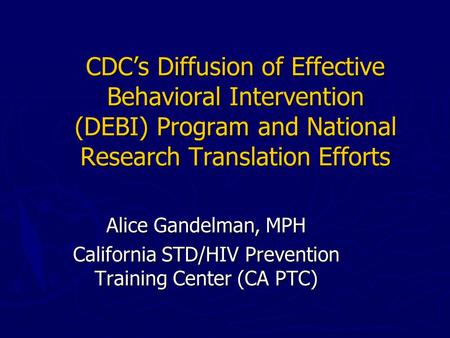CDC’s Diffusion of Effective Behavioral Intervention (DEBI) Program and National Research Translation Efforts Alice Gandelman, MPH California STD/HIV Prevention.