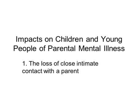 Impacts on Children and Young People of Parental Mental Illness 1. The loss of close intimate contact with a parent.