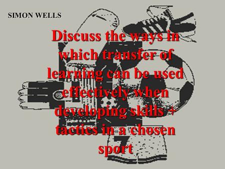Discuss the ways in which transfer of learning can be used effectively when developing skills + tactics in a chosen sport SIMON WELLS.