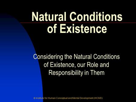  Institute for Human Conceptual and Mental Development (IHCMD) Natural Conditions of Existence Considering the Natural Conditions of Existence, our Role.