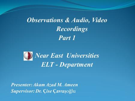 Observations & Audio, Video Recordings Part 1 Near East Universities ELT - Department Presenter: Akam Azad M. Ameen Supervisor: Dr. Ç ise Çavuşoğlu.