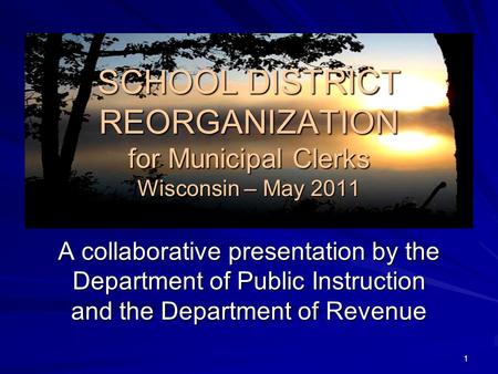 SCHOOL DISTRICT REORGANIZATION for Municipal Clerks Wisconsin – May 2011 A collaborative presentation by the Department of Public Instruction and the Department.