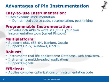 Pin PLDI Tutorial 2007 0 Advantages of Pin Instrumentation Easy-to-use Instrumentation: Uses dynamic instrumentation –Do not need source code, recompilation,
