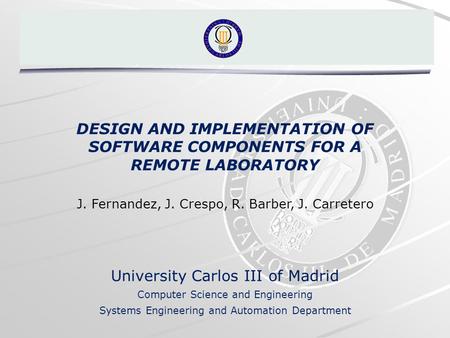 DESIGN AND IMPLEMENTATION OF SOFTWARE COMPONENTS FOR A REMOTE LABORATORY J. Fernandez, J. Crespo, R. Barber, J. Carretero University Carlos III of Madrid.
