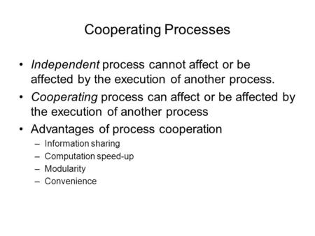Cooperating Processes Independent process cannot affect or be affected by the execution of another process. Cooperating process can affect or be affected.