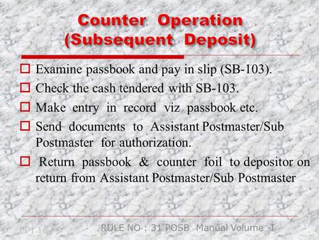  Examine passbook and pay in slip (SB-103).  Check the cash tendered with SB-103.  Make entry in record viz passbook etc.  Send documents to Assistant.
