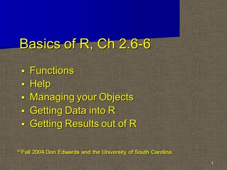 Basics of R, Ch 2.6-6  Functions  Help  Managing your Objects  Getting Data into R  Getting Results out of R 1 © Fall 2004 Don Edwards and the University.