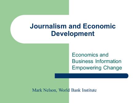 Journalism and Economic Development Economics and Business Information Empowering Change Mark Nelson, World Bank Institute.