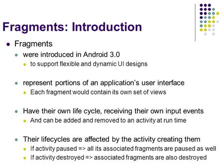 Fragments: Introduction Fragments were introduced in Android 3.0 to support flexible and dynamic UI designs represent portions of an application’s user.