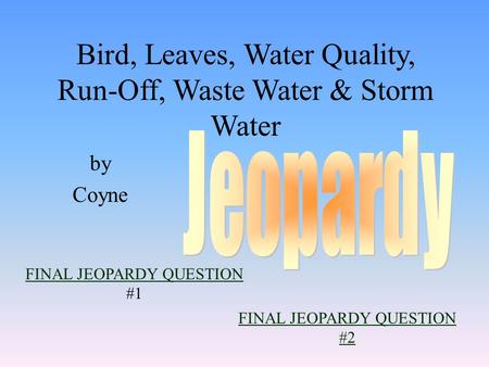 by Coyne FINAL JEOPARDY QUESTION FINAL JEOPARDY QUESTION #1 Bird, Leaves, Water Quality, Run-Off, Waste Water & Storm Water FINAL JEOPARDY QUESTION #2.