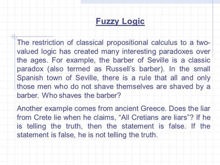Fuzzy Logic The restriction of classical propositional calculus to a two- valued logic has created many interesting paradoxes over the ages. For example,