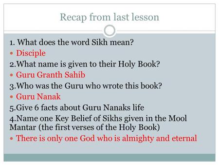 Recap from last lesson 1. What does the word Sikh mean? Disciple 2.What name is given to their Holy Book? Guru Granth Sahib 3.Who was the Guru who wrote.