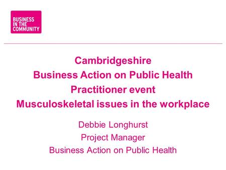 Cambridgeshire Business Action on Public Health Practitioner event Musculoskeletal issues in the workplace Debbie Longhurst Project Manager Business Action.