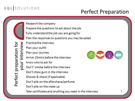 Perfect Preparation Perfect preparation for your interview Research the company Prepare the questions to ask about the job Fully understand the job you.