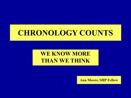 CHRONOLOGY COUNTS WE KNOW MORE THAN WE THINK Ann Moore, SHP Fellow.