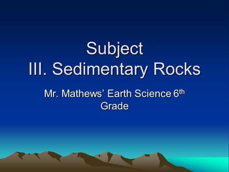 Subject III. Sedimentary Rocks Mr. Mathews’ Earth Science 6 th Grade.