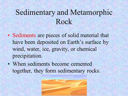 Sedimentary and Metamorphic Rock Sediments are pieces of solid material that have been deposited on Earth’s surface by wind, water, ice, gravity, or chemical.