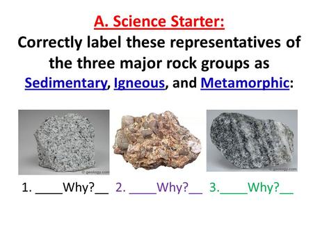 A. Science Starter: Correctly label these representatives of the three major rock groups as Sedimentary, Igneous, and Metamorphic: 1. ____Why?__2. ____Why?__.