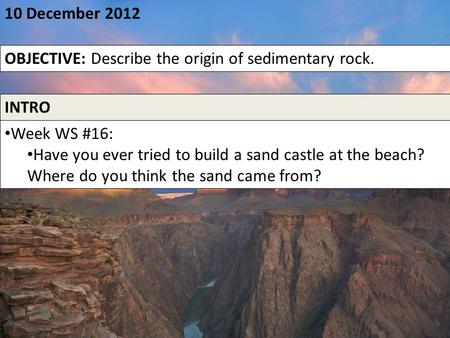 10 December 2012 OBJECTIVE: Describe the origin of sedimentary rock. INTRO Week WS #16: Have you ever tried to build a sand castle at the beach? Where.