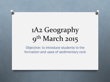 1A2 Geography 9 th March 2015 Objective: to introduce students to the formation and uses of sedimentary rock.