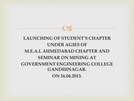  LAUNCHING OF STUDENT’S CHAPTER UNDER AGIES OF M.E.A.I. AHMEDABAD CHAPTER AND SEMINAR ON MINING AT GOVERNMENT ENGINEERING COLLEGE GANDHINAGAR. ON 16.04.2013.