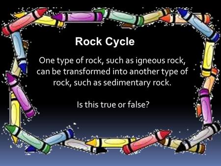 One type of rock, such as igneous rock, can be transformed into another type of rock, such as sedimentary rock. Is this true or false? Rock Cycle.