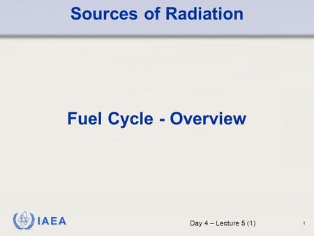 IAEA Sources of Radiation Fuel Cycle - Overview Day 4 – Lecture 5 (1) 1.