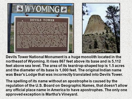 Devils Tower National Monument is a huge monolith located in the northeast of Wyoming. It rises 867 feet above its base and is 5,112 feet above sea level.