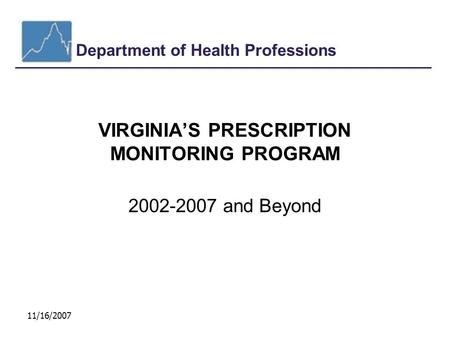 Department of Health Professions 11/16/2007 VIRGINIA’S PRESCRIPTION MONITORING PROGRAM 2002-2007 and Beyond.