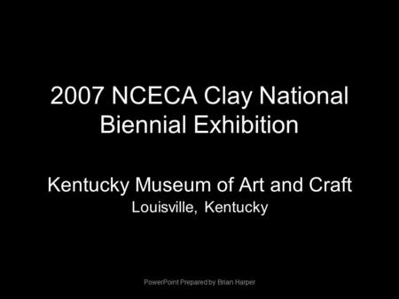 2007 NCECA Clay National Biennial Exhibition Kentucky Museum of Art and Craft Louisville, Kentucky PowerPoint Prepared by Brian Harper.