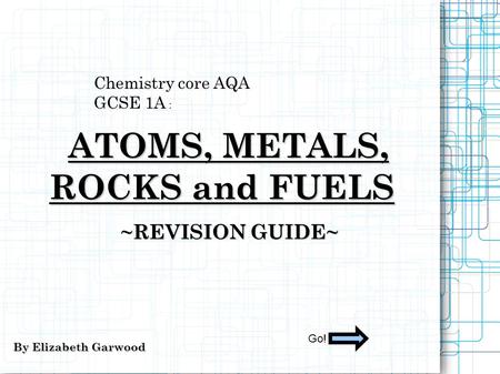 Chemistry core AQA GCSE 1A : ATOMS, METALS, ATOMS, METALS, ROCKS and FUELS ~REVISION GUIDE~ By Elizabeth Garwood Go!