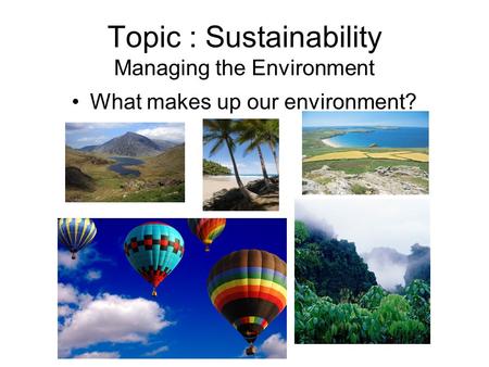 Topic : Sustainability Managing the Environment What makes up our environment?