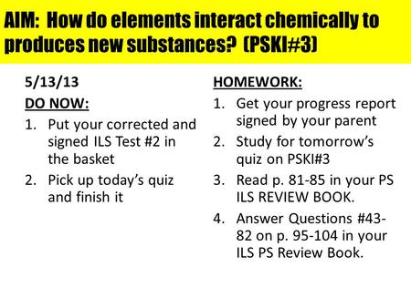 AIM: How do elements interact chemically to produces new substances? (PSKI#3) 5/13/13 DO NOW: 1.Put your corrected and signed ILS Test #2 in the basket.