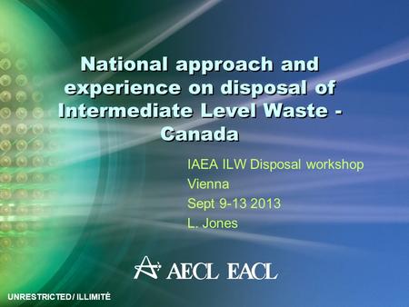 UNRESTRICTED / ILLIMITÉ National approach and experience on disposal of Intermediate Level Waste - Canada IAEA ILW Disposal workshop Vienna Sept 9-13 2013.