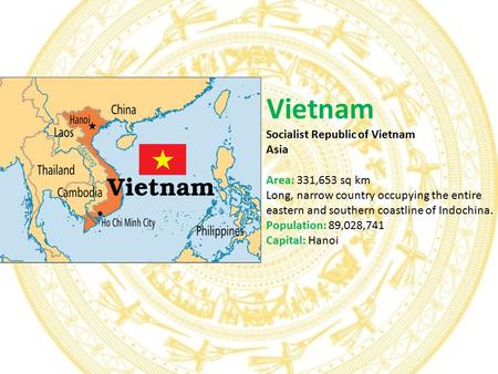 Vietnam Socialist Republic of Vietnam Asia Area: 331,653 sq km Long, narrow country occupying the entire eastern and southern coastline of Indochina. Population: