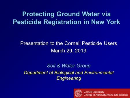 Protecting Ground Water via Pesticide Registration in New York Presentation to the Cornell Pesticide Users March 29, 2013 Soil & Water Group Department.