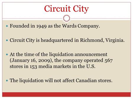 Circuit City Founded in 1949 as the Wards Company. Circuit City is headquartered in Richmond, Virginia. At the time of the liquidation announcement (January.
