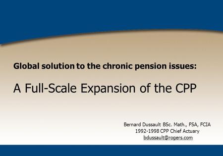 Global solution to the chronic pension issues: A Full-Scale Expansion of the CPP Bernard Dussault BSc. Math., FSA, FCIA 1992-1998 CPP Chief Actuary