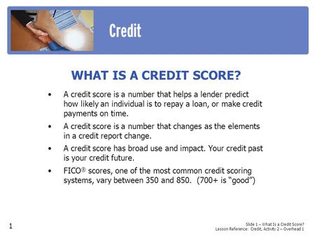 WHAT IS A CREDIT SCORE? A credit score is a number that helps a lender predict how likely an individual is to repay a loan, or make credit payments on.