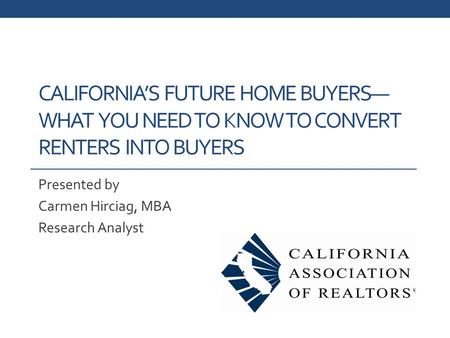CALIFORNIA’S FUTURE HOME BUYERS— WHAT YOU NEED TO KNOW TO CONVERT RENTERS INTO BUYERS Presented by Carmen Hirciag, MBA Research Analyst.