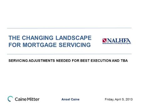 Ansel Caine THE CHANGING LANDSCAPE FOR MORTGAGE SERVICING SERVICING ADJUSTMENTS NEEDED FOR BEST EXECUTION AND TBA Friday, April 5, 2013.
