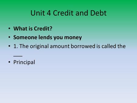 Unit 4 Credit and Debt What is Credit? Someone lends you money 1. The original amount borrowed is called the ___ Principal.