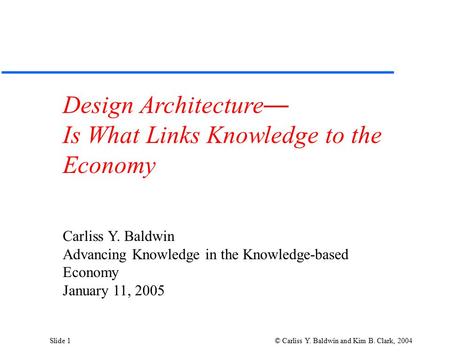 Slide 1 © Carliss Y. Baldwin and Kim B. Clark, 2004 Design Architecture — Is What Links Knowledge to the Economy Carliss Y. Baldwin Advancing Knowledge.
