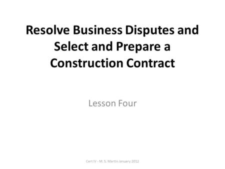 Resolve Business Disputes and Select and Prepare a Construction Contract Lesson Four Cert IV - M. S. Martin January 2012.
